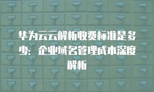 华为云云解析收费标准是多少：企业域名管理成本深度解析