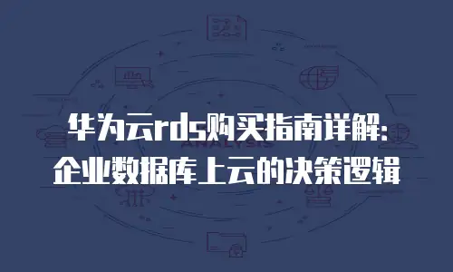 华为云rds购买指南详解：企业数据库上云的决策逻辑