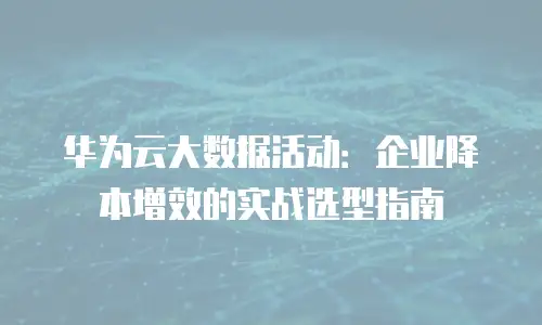 华为云大数据活动：企业降本增效的实战选型指南
