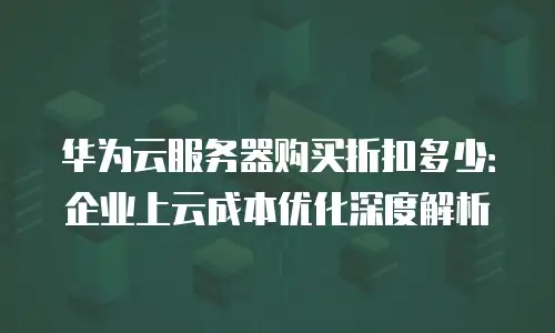 华为云服务器购买折扣多少：企业上云成本优化深度解析