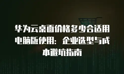 华为云桌面价格多少合适用电脑版使用：企业选型与成本避坑指南
