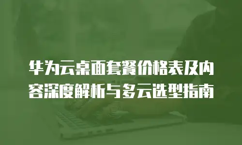 华为云桌面套餐价格表及内容深度解析与多云选型指南