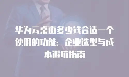 华为云桌面多少钱合适一个使用的功能：企业选型与成本避坑指南