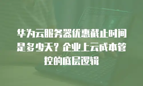 华为云服务器优惠截止时间是多少天？企业上云成本管控的底层逻辑