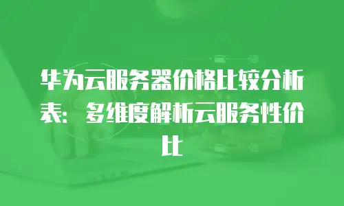 华为云服务器价格比较分析表：多维度解析云服务性价比