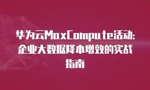 华为云MaxCompute活动：企业大数据降本增效的实战指南