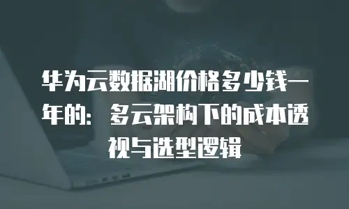华为云数据湖价格多少钱一年的：多云架构下的成本透视与选型逻辑