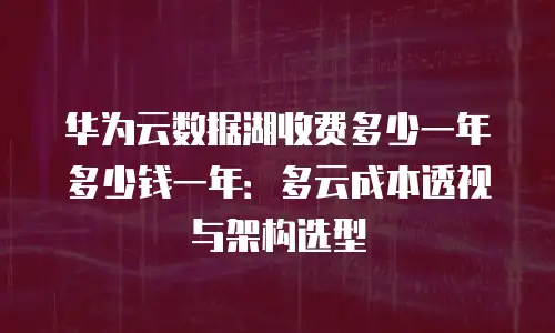 华为云数据湖收费多少一年多少钱一年：多云成本透视与架构选型