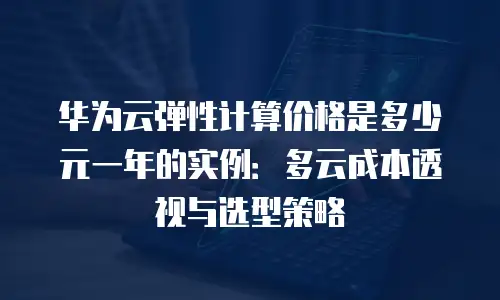华为云弹性计算价格是多少元一年的实例：多云成本透视与选型策略