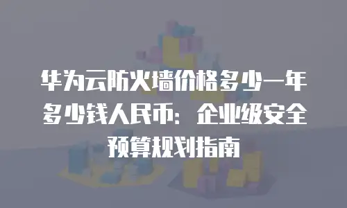 华为云防火墙价格多少一年多少钱人民币：企业级安全预算规划指南