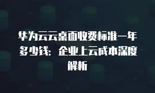 华为云云桌面收费标准一年多少钱：企业上云成本深度解析