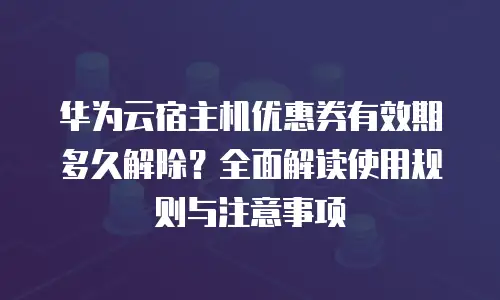华为云宿主机优惠券有效期多久解除？全面解读使用规则与注意事项