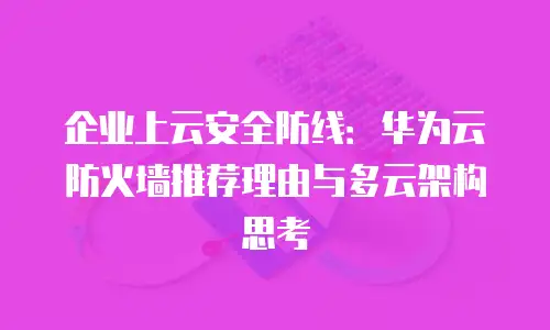 企业上云安全防线：华为云防火墙推荐理由与多云架构思考