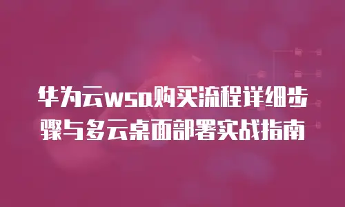 华为云wsa购买流程详细步骤与多云桌面部署实战指南