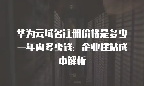 华为云域名注册价格是多少一年内多少钱：企业建站成本解析