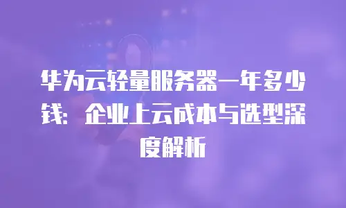 华为云轻量服务器一年多少钱：企业上云成本与选型深度解析