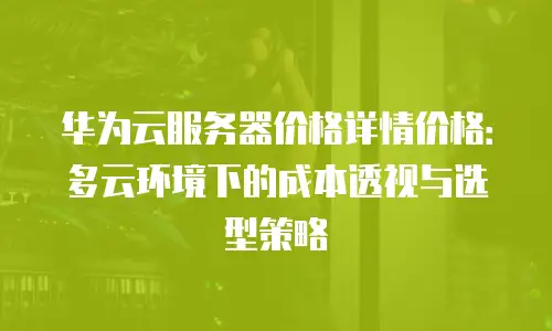 华为云服务器价格详情价格：多云环境下的成本透视与选型策略