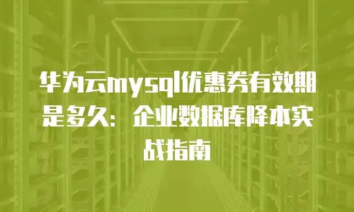 华为云mysql优惠券有效期是多久：企业数据库降本实战指南