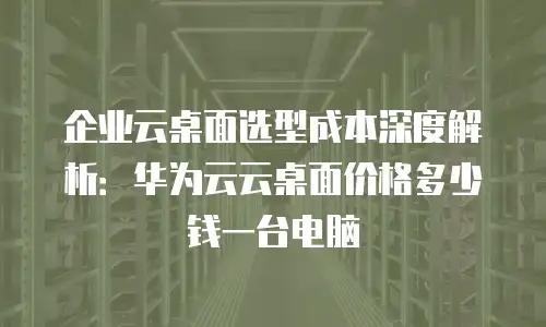 企业云桌面选型成本深度解析：华为云云桌面价格多少钱一台电脑