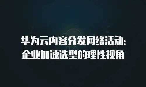 华为云内容分发网络活动：企业加速选型的理性视角
