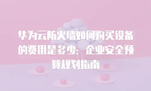 华为云防火墙如何购买设备的费用是多少：企业安全预算规划指南