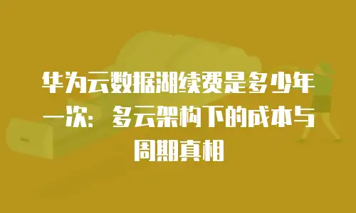 华为云数据湖续费是多少年一次：多云架构下的成本与周期真相