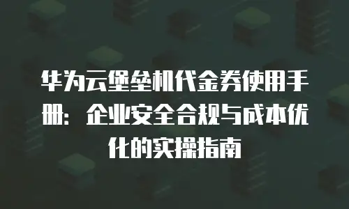 华为云堡垒机代金券使用手册：企业安全合规与成本优化的实操指南