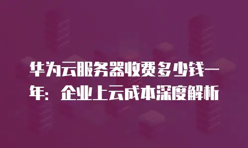 华为云服务器收费多少钱一年：企业上云成本深度解析
