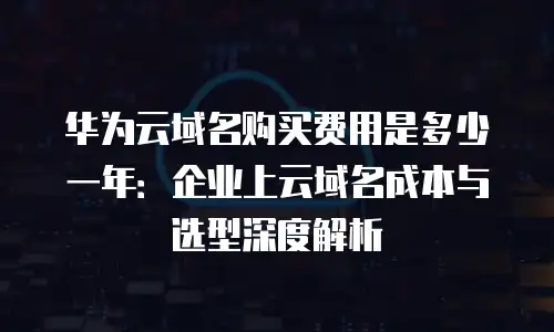 华为云域名购买费用是多少一年：企业上云域名成本与选型深度解析