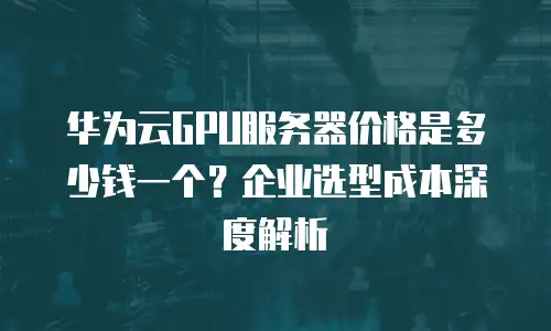 华为云GPU服务器价格是多少钱一个？企业选型成本深度解析