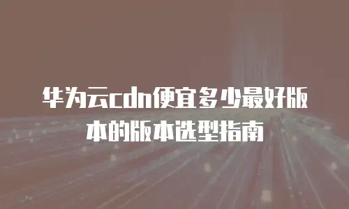 华为云cdn便宜多少最好版本的版本选型指南