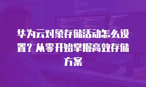 华为云对象存储活动怎么设置？从零开始掌握高效存储方案