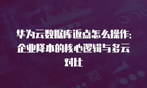 华为云数据库返点怎么操作：企业降本的核心逻辑与多云对比