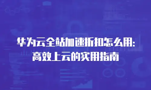 华为云全站加速折扣怎么用：高效上云的实用指南