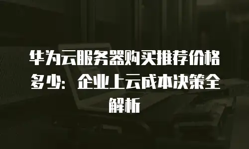 华为云服务器购买推荐价格多少：企业上云成本决策全解析