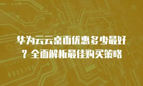 华为云云桌面优惠多少最好？全面解析最佳购买策略