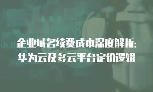 企业域名续费成本深度解析：华为云及多云平台定价逻辑