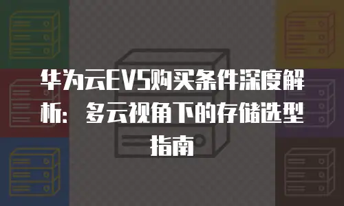 华为云EVS购买条件深度解析：多云视角下的存储选型指南