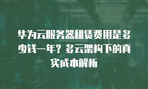 华为云服务器租赁费用是多少钱一年？多云架构下的真实成本解析