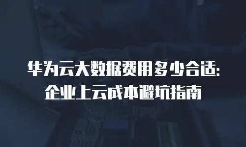 华为云大数据费用多少合适：企业上云成本避坑指南