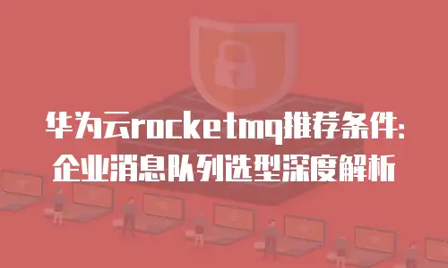 华为云rocketmq推荐条件：企业消息队列选型深度解析