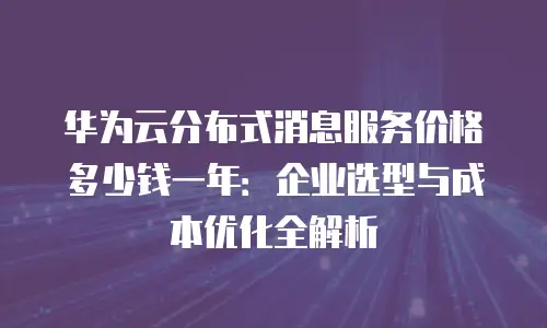 华为云分布式消息服务价格多少钱一年：企业选型与成本优化全解析