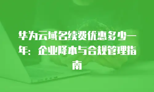 华为云域名续费优惠多少一年：企业降本与合规管理指南