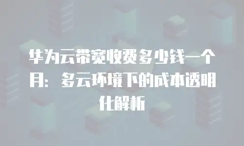 华为云带宽收费多少钱一个月：多云环境下的成本透明化解析