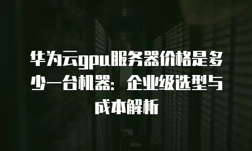 华为云gpu服务器价格是多少一台机器：企业级选型与成本解析