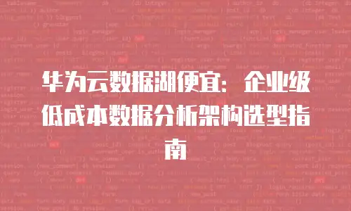 华为云数据湖便宜：企业级低成本数据分析架构选型指南