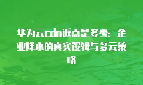 华为云cdn返点是多少：企业降本的真实逻辑与多云策略