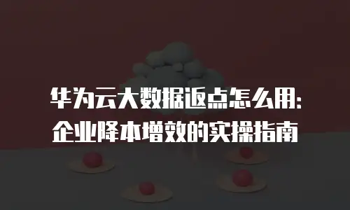 华为云大数据返点怎么用：企业降本增效的实操指南