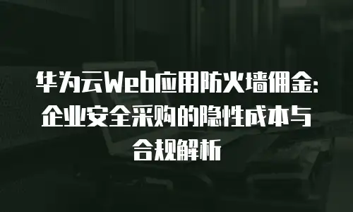 华为云Web应用防火墙佣金：企业安全采购的隐性成本与合规解析