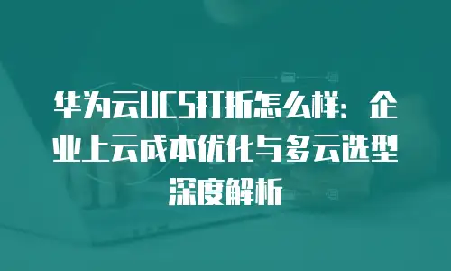 华为云UCS打折怎么样：企业上云成本优化与多云选型深度解析